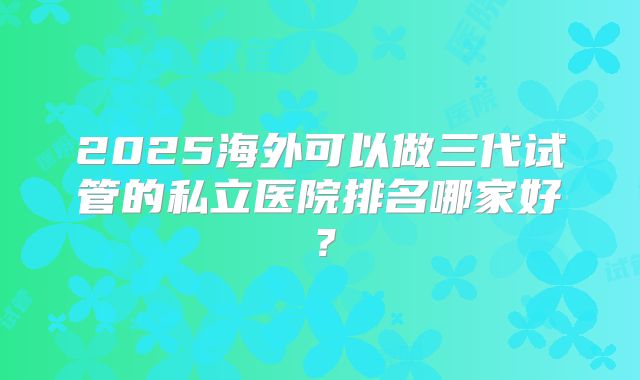 2025海外可以做三代试管的私立医院排名哪家好？