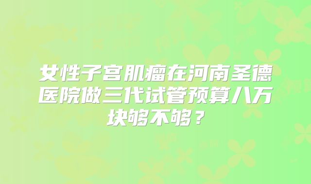 女性子宫肌瘤在河南圣德医院做三代试管预算八万块够不够？
