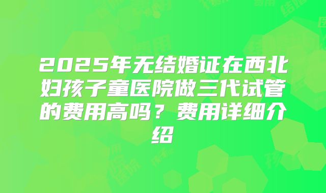 2025年无结婚证在西北妇孩子童医院做三代试管的费用高吗?费用详细介绍