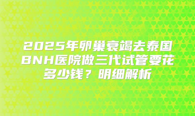 2025年卵巢衰竭去泰国BNH医院做三代试管要花多少钱?明细解析