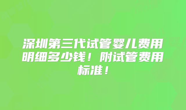 深圳第三代试管婴儿费用明细多少钱！附试管费用标准！