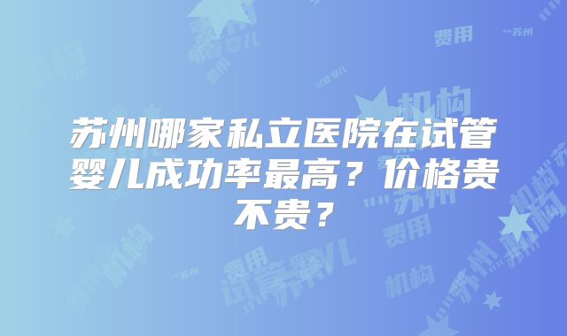 苏州哪家私立医院在试管婴儿成功率最高？价格贵不贵？