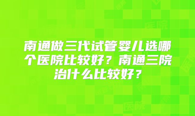 南通做三代试管婴儿选哪个医院比较好？南通三院治什么比较好？