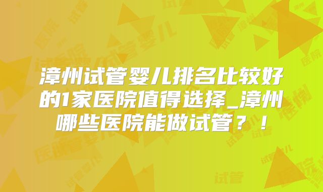 漳州试管婴儿排名比较好的1家医院值得选择_漳州哪些医院能做试管？！