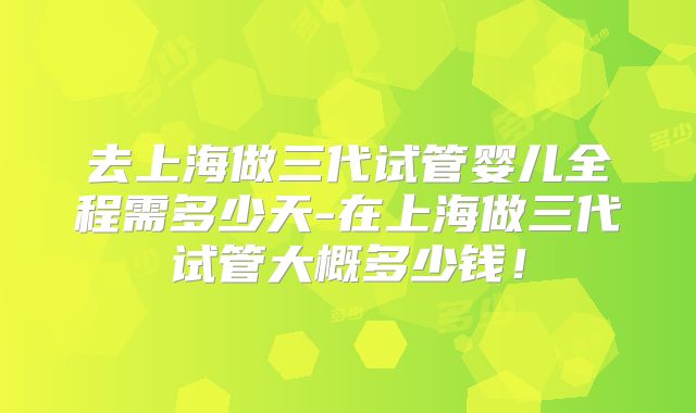 去上海做三代试管婴儿全程需多少天-在上海做三代试管大概多少钱！