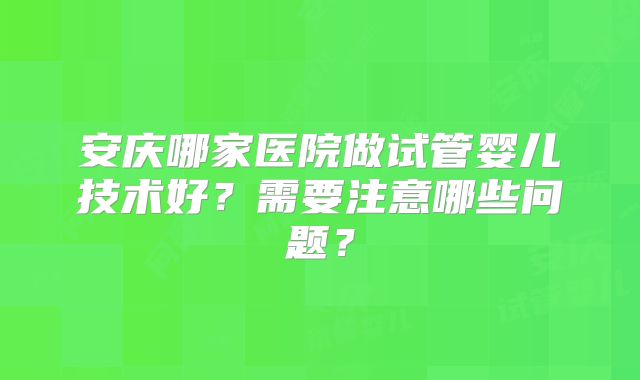 安庆哪家医院做试管婴儿技术好？需要注意哪些问题？