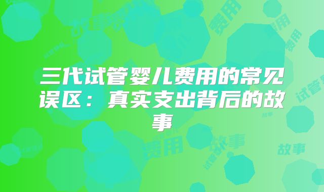 三代试管婴儿费用的常见误区：真实支出背后的故事