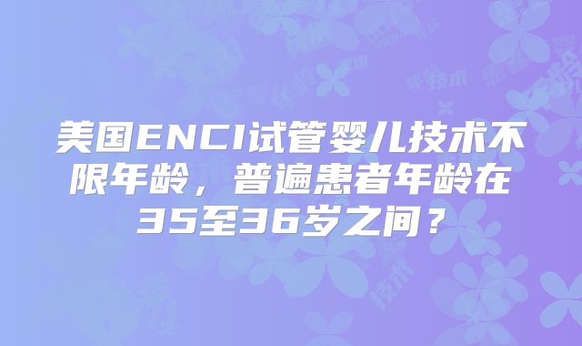 美国ENCI试管婴儿技术不限年龄,普遍患者年龄在35至36岁之间?