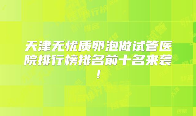 天津无忧质卵泡做试管医院排行榜排名前十名来袭!