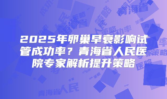2025年卵巢早衰影响试管成功率？青海省人民医院专家解析提升策略
