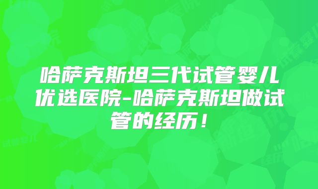 哈萨克斯坦三代试管婴儿优选医院-哈萨克斯坦做试管的经历!