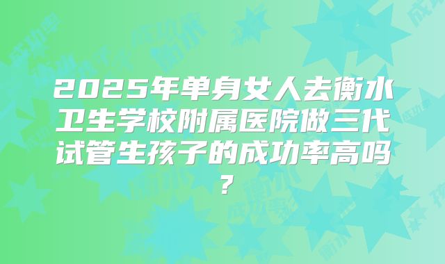 2025年单身女人去衡水卫生学校附属医院做三代试管生孩子的成功率高吗?