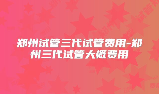 郑州试管三代试管费用-郑州三代试管大概费用