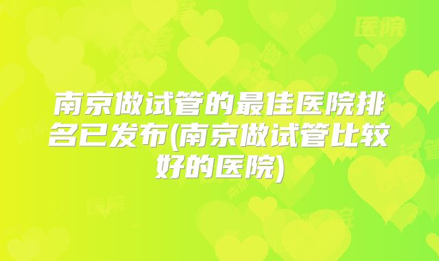 南京做试管的最佳医院排名已发布(南京做试管比较好的医院)