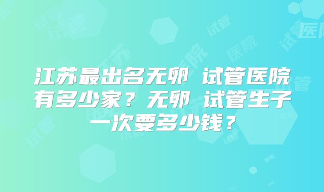 江苏最出名无卵�试管医院有多少家?无卵�试管生子一次要多少钱?