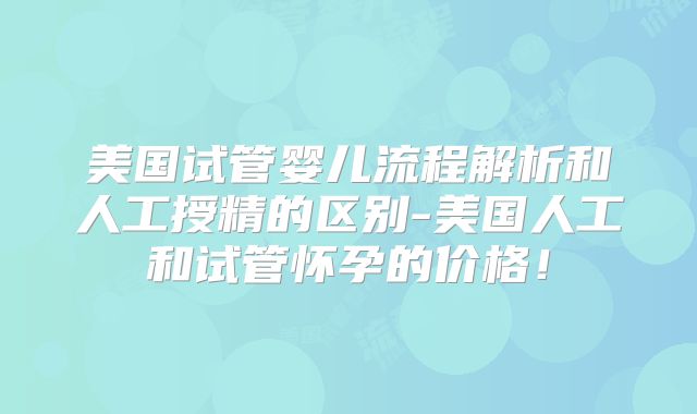 美国试管婴儿流程解析和人工授精的区别-美国人工和试管怀孕的价格!