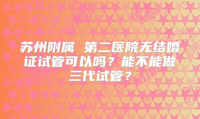 苏州附属 第二医院无结婚证试管可以吗？能不能做三代试管？