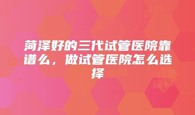 菏泽好的三代试管医院靠谱么，做试管医院怎么选择
