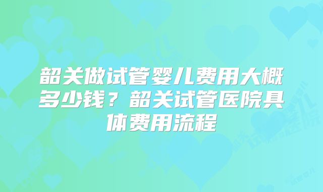 韶关做试管婴儿费用大概多少钱？韶关试管医院具体费用流程