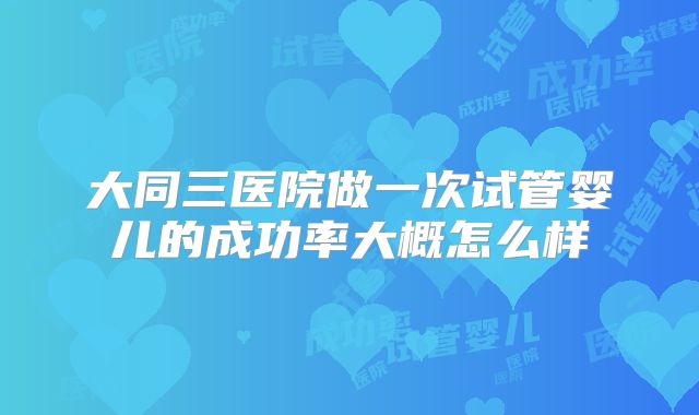 大同三医院做一次试管婴儿的成功率大概怎么样
