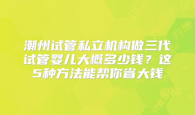 潮州试管私立机构做三代试管婴儿大概多少钱？这5种方法能帮你省大钱