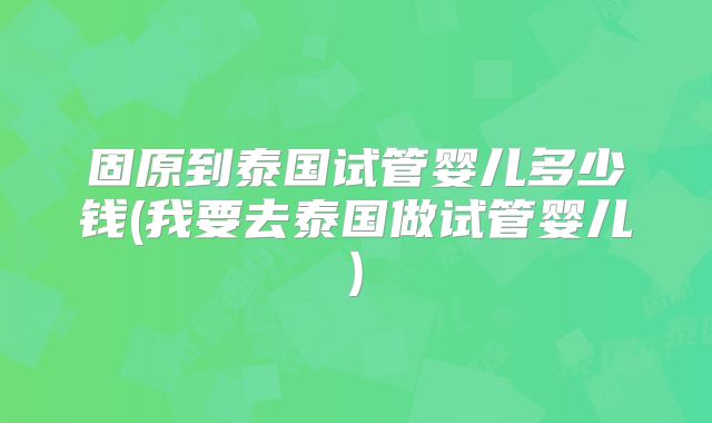 固原到泰国试管婴儿多少钱(我要去泰国做试管婴儿)