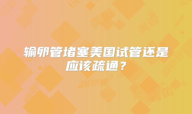 输卵管堵塞美国试管还是应该疏通?