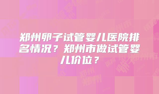 郑州卵子试管婴儿医院排名情况？郑州市做试管婴儿价位？