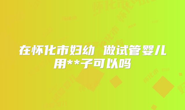 在怀化市妇幼 做试管婴儿用**子可以吗