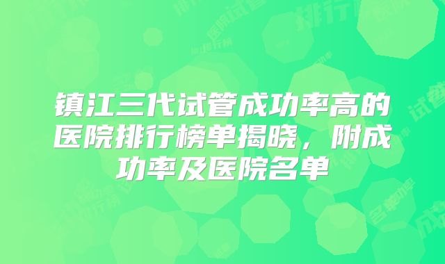 镇江三代试管成功率高的医院排行榜单揭晓，附成功率及医院名单