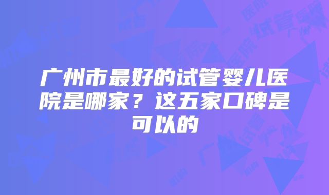 广州市最好的试管婴儿医院是哪家?这五家口碑是可以的