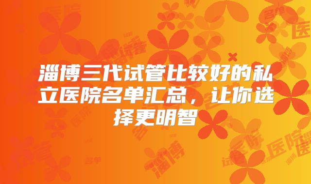 淄博三代试管比较好的私立医院名单汇总，让你选择更明智