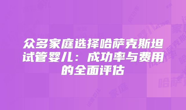 众多家庭选择哈萨克斯坦试管婴儿：成功率与费用的全面评估