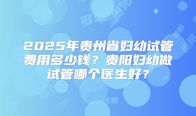 2025年贵州省妇幼试管费用多少钱？贵阳妇幼做试管哪个医生好？