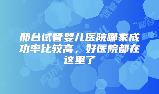 邢台试管婴儿医院哪家成功率比较高，好医院都在这里了