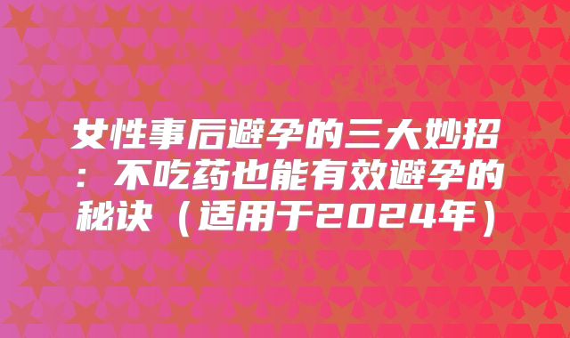 女性事后避孕的三大妙招:不吃药也能有效避孕的秘诀(适用于2024年)