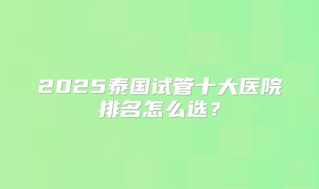 2025泰国试管十大医院排名怎么选？