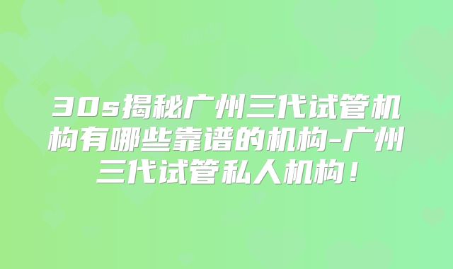 30s揭秘广州三代试管机构有哪些靠谱的机构-广州三代试管私人机构！