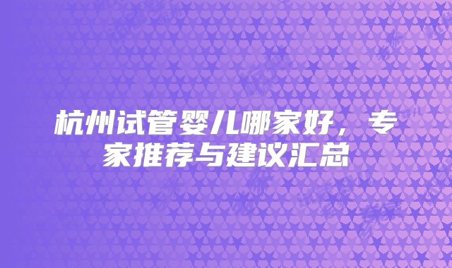 杭州试管婴儿哪家好，专家推荐与建议汇总