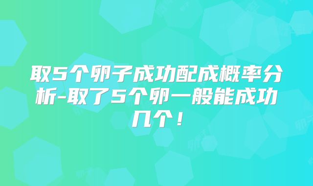 取5个卵子成功配成概率分析-取了5个卵一般能成功几个!