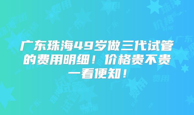 广东珠海49岁做三代试管的费用明细！价格贵不贵一看便知！