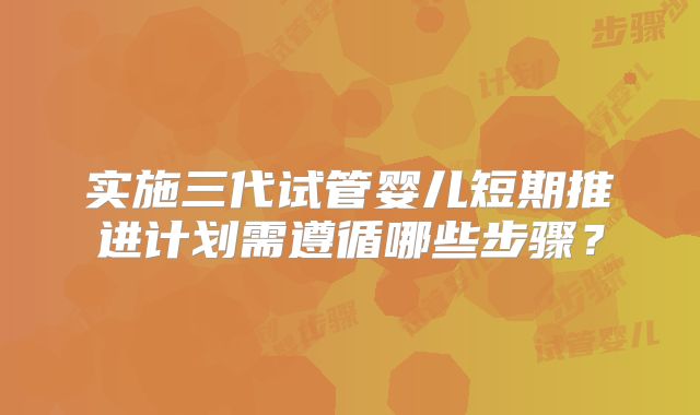 实施三代试管婴儿短期推进计划需遵循哪些步骤？