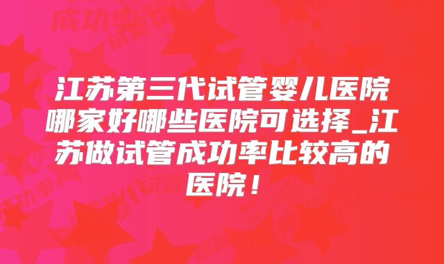 江苏第三代试管婴儿医院哪家好哪些医院可选择_江苏做试管成功率比较高的医院！