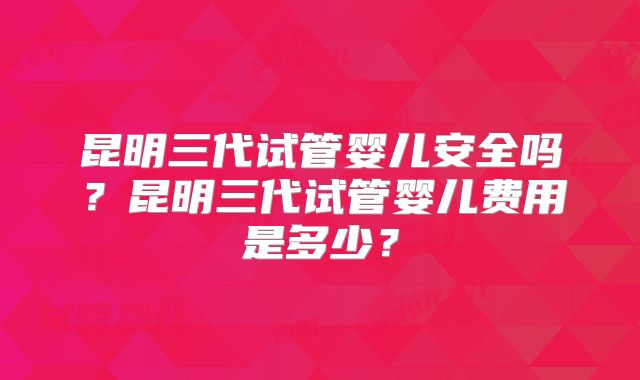 昆明三代试管婴儿安全吗？昆明三代试管婴儿费用是多少？