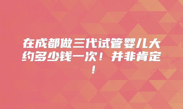 在成都做三代试管婴儿大约多少钱一次！并非肯定！