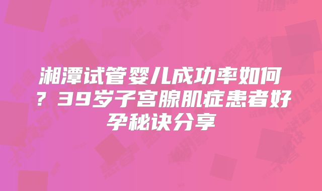 湘潭试管婴儿成功率如何？39岁子宫腺肌症患者好孕秘诀分享