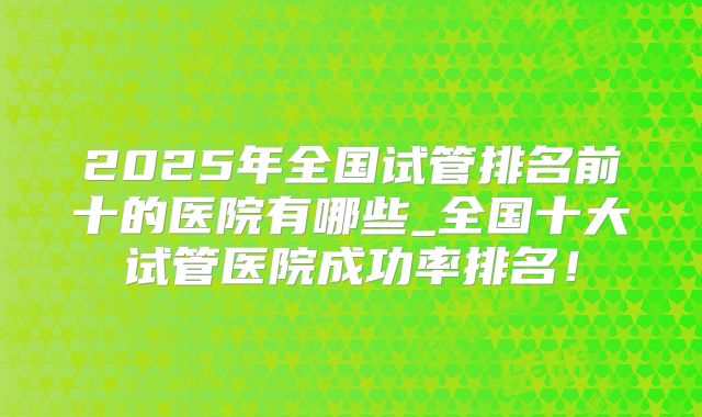 2025年全国试管排名前十的医院有哪些_全国十大试管医院成功率排名!