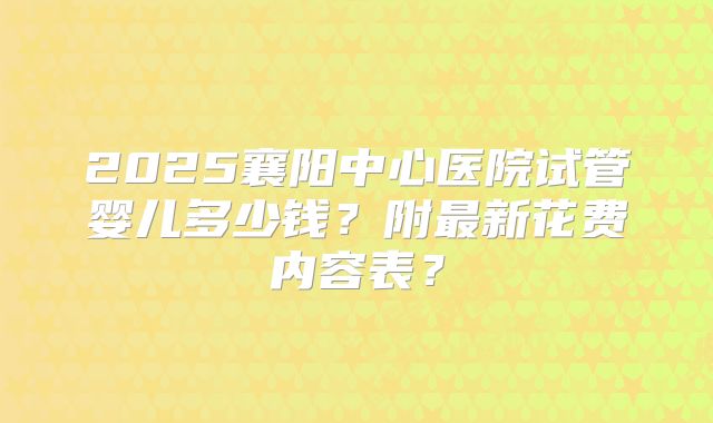 2025襄阳中心医院试管婴儿多少钱?附最新花费内容表?