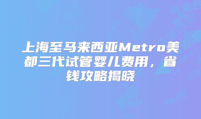 上海至马来西亚Metro美都三代试管婴儿费用，省钱攻略揭晓