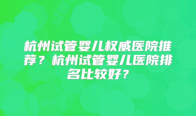 杭州试管婴儿权威医院推荐？杭州试管婴儿医院排名比较好？